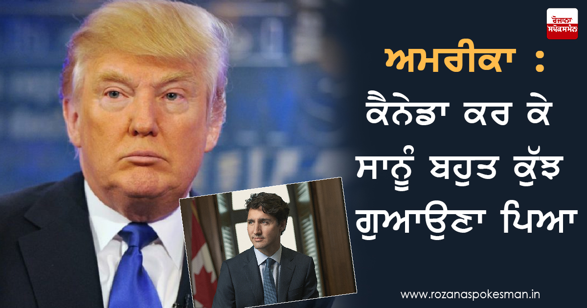 ਅਮਰੀਕਾ : ਕੈਨੇਡਾ ਕਰ ਕੇ ਸਾਨੂੰ ਬਹੁਤ ਕੁੱਝ ਗੁਆਉਣਾ ਪਿਆ